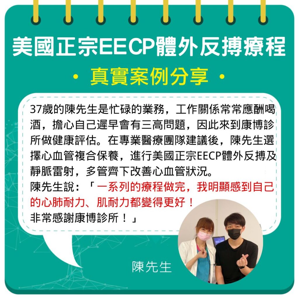37歲的陳先生是忙碌的業務,工作關係常常應酬喝酒,擔心自己遲早會有三高問題,因此來到康博診所做健康評估。在專業醫療團隊建議後,陳先生選擇心血管複合保養,進行美國正宗EECP體外反搏及靜脈雷射,多管齊下改善心血管狀況。陳先生說:「一系列的療程做完,我明顯感到自己的心肺耐力、肌耐力都變得更好!非常感謝康博診所!」