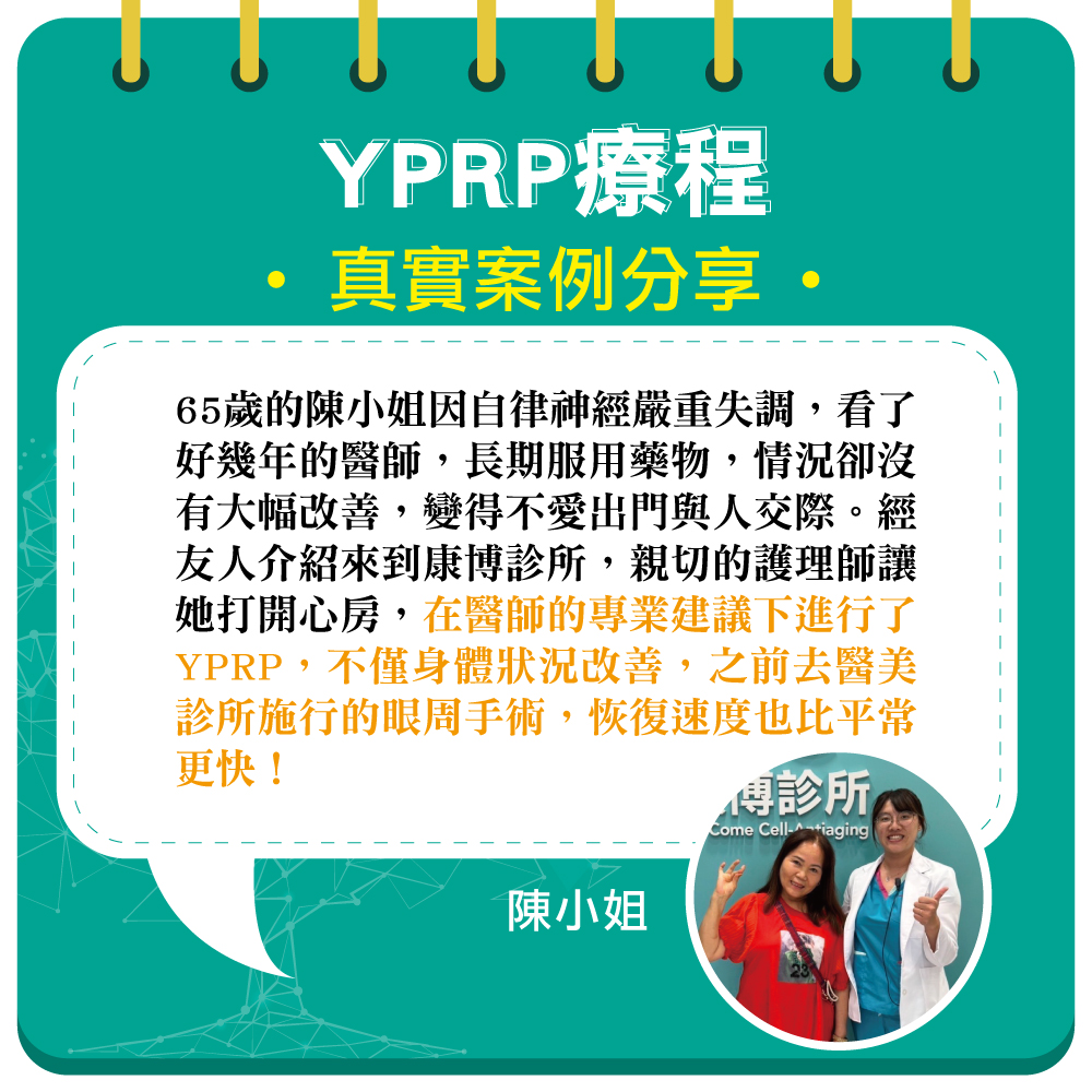 65歲的陳小姐多年來飽受自律神經失調困擾,一直看醫生用藥都無法改善,心情跟著越來越差,變得不想出門接觸人群,甚至有了想不開的念頭。直到朋友介紹她到康博診所進行YPRP保養,身心狀況都明顯提升,護理師親切的陪伴讓她展現更多笑容!最近到醫美診所進行雙眼皮及眼袋手術,有了YPRP輔助,修復速度也快了許多!